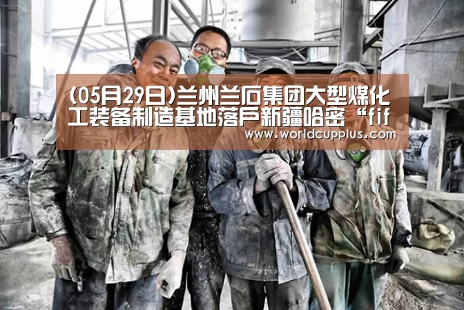 (05月29日)兰州兰石集团大型煤化工装备制造基地落户新疆哈密“fifa world cup 2026”(图4) 2026 world cup