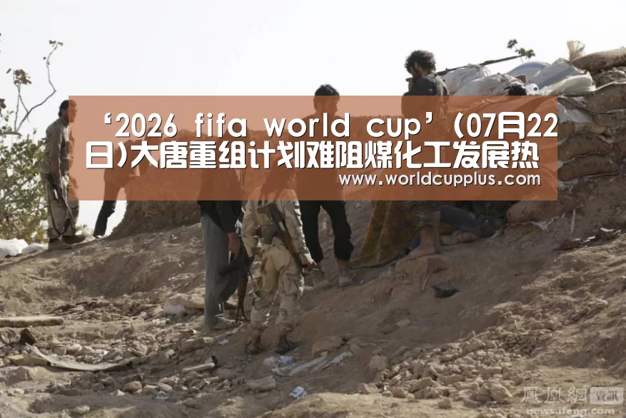 ‘2026 fifa world cup’(07月22日)大唐重组计划难阻煤化工发展热潮(图1) 2026 world cup