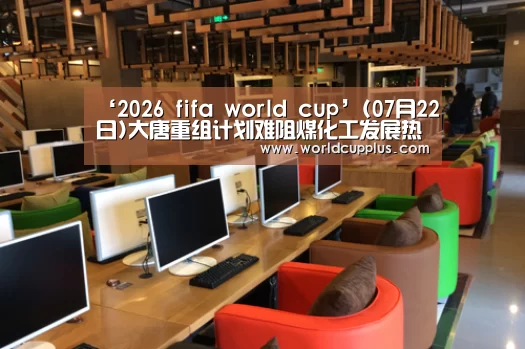 ‘2026 fifa world cup’(07月22日)大唐重组计划难阻煤化工发展热潮(图4) fifa world cup